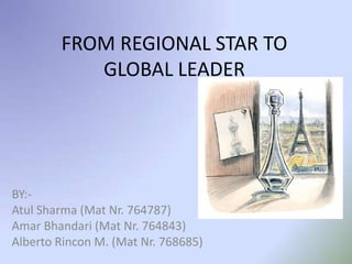 FROM REGIONAL STAR TO GLOBAL LEADER BY:- Atul Sharma (Mat Nr. 764787) Amar Bhandari (Mat Nr. 764843) Alberto Rincon M. (Mat Nr. 768685) 