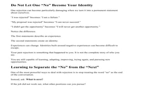 Do Not Let One “No” Become Your Identity
One rejection can become particularly damaging when we turn it into a permanent statement
about ourselves.
“I was rejected” becomes “I am a failure.”
“My proposal was rejected” becomes “I can never succeed.”
“I didn't get the opportunity” becomes “I will never get another opportunity.”
Notice the difference.
The first statements describe an experience.
The second statements create an identity.
Experiences can change. Identities built around negative experiences can become difficult to
escape.
Your past rejection is something that happened to you. It is not the complete story of who you
are.
You are still capable of learning, adapting, improving, trying again, and pursuing new
opportunities.
Learning to Separate the “No” from the “Next”
One of the most powerful ways to deal with rejection is to stop treating the word “no” as the end
of the conversation.
Instead, ask: What is next?
If the job did not work out, what other positions can you pursue?
 