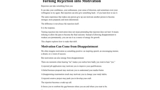 Turning Rejection into Motivation
Rejection can take something from you.
It can take your confidence, your enthusiasm, your sense of direction, and sometimes even your
willingness to try again. But rejection can also give something back—if you learn how to use it.
The same experience that makes one person give up can motivate another person to become
stronger, more prepared, and more determined.
The difference is not always the rejection itself.
It is the response.
Turning rejection into motivation does not mean pretending that rejection does not hurt. It means
refusing to allow the pain to become the final outcome. Instead of allowing disappointment to
weaken you permanently, you can use it as a source of energy for growth.
This chapter explores how to make that shift.
Motivation Can Come from Disappointment
We often imagine motivation as something positive: an inspiring speech, an encouraging mentor,
a dream, or a vision of success.
But motivation can also emerge from disappointment.
There are moments when hearing “no” makes you realize how badly you want to hear “yes.”
A rejected job application may motivate you to improve your qualifications.
A failed business proposal may motivate you to understand your market better.
A disappointing examination result may motivate you to change your study habits.
A rejected creative project may push you to develop your craft.
The rejection becomes a wake-up call.
It forces you to confront the gap between where you are and where you want to be.
 