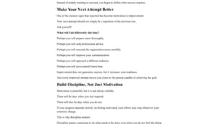 Instead of simply wanting to succeed, you begin to define what success requires.
Make Your Next Attempt Better
One of the clearest signs that rejection has become motivation is improvement.
Your next attempt should not simply be a repetition of the previous one.
Ask yourself:
What will I do differently this time?
Perhaps you will prepare more thoroughly.
Perhaps you will seek professional advice.
Perhaps you will research the organization more carefully.
Perhaps you will improve your communication.
Perhaps you will approach a different audience.
Perhaps you will give yourself more time.
Improvement does not guarantee success, but it increases your readiness.
And every improved attempt moves you closer to the person capable of achieving the goal.
Build Discipline, Not Just Motivation
Motivation is powerful, but it is not always reliable.
There will be days when you feel inspired.
There will also be days when you do not.
If your progress depends entirely on feeling motivated, your efforts may stop whenever your
emotions change.
This is why discipline matters.
Discipline means continuing to do what needs to be done even when you do not feel like doing
 