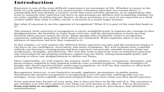 Introduction
Rejection is one of the most difficult experiences we encounter in life. Whether it comes in the
form of a job application that was unsuccessful, a business idea that was turned down, a
scholarship that was denied, a creative work that received little attention, or an opportunity that
went to someone else, rejection can leave us questioning our abilities and wondering whether we
are truly capable of achieving our dreams. In those moments, it is easy to see rejection as a final
verdict rather than what it really can be: a moment in a much larger journey.
But what if rejection is not the opposite of recognition? What if it is part of the road that leads to
it?
The journey from rejection to recognition is rarely straightforward. It requires the courage to face
disappointment, the humility to learn from criticism, and the determination to keep moving
forward when success seems far away. Many people who eventually achieve recognition
experience setbacks long before their efforts are celebrated. What separates them is not the
absence of rejection, but how they respond to it.
In this chapter, we will explore the different forms rejection can take and the emotional impact it
can have on our confidence, motivation, and sense of purpose. We will examine how a painful
setback can become a turning point and how rejection can provide valuable lessons about our
weaknesses, strengths, and direction. We will also look at practical ways to transform rejection
into motivation by developing resilience, improving our skills, setting meaningful goals, and
refusing to allow one disappointment to define our future.
More importantly, we will explore the journey itself—the patience, consistency, discipline, and
perseverance required to turn repeated setbacks into eventual progress. Through examples of
people who faced rejection before achieving recognition, we will see that success is often built
quietly, long before it is publicly acknowledged.
Recognition, however, is not limited to awards, applause, promotions, or public praise.
Sometimes the greatest recognition is recognizing your own growth: realizing that you are
stronger, wiser, more capable, and more prepared than you were when you first faced rejection.
Your rejection may be part of your story, but it does not have to be the end of it. The question is
not whether you will face rejection, but what you will choose to do after it. This is the journey
from rejection to recognition—a journey of resilience, growth, persistence, and ultimately,
transformation.
 