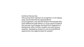 Continue the Journey
The journey from rejection to recognition is not always
easy, and sometimes we need guidance,
encouragement, and real-life lessons from people who
have walked the path before us. If you want to explore
this journey more deeply, the book From Rejection to
Recognition offers further insights into overcoming
setbacks, developing resilience, and turning difficult
experiences into opportunities for growth.
 