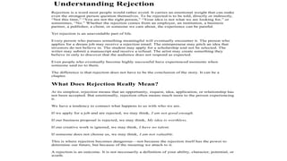 Understanding Rejection
Rejection is a word most people would rather avoid. It carries an emotional weight that can make
even the strongest person question themselves. To be rejected is to be told, directly or indirectly,
“Not this time,” “You are not the right person,” “Your idea is not what we are looking for,” or
sometimes, “No.” Whether the rejection comes from an employer, an institution, a business
partner, a publisher, a client, or someone we care about, the experience can be painful.
Yet rejection is an unavoidable part of life.
Every person who pursues something meaningful will eventually encounter it. The person who
applies for a dream job may receive a rejection email. The entrepreneur may pitch an idea that
investors do not believe in. The student may apply for a scholarship and not be selected. The
writer may submit a manuscript and receive a refusal. The artist may create something they
believe in only to discover that the audience does not respond as expected.
Even people who eventually become highly successful have experienced moments when
someone said no to them.
The difference is that rejection does not have to be the conclusion of the story. It can be a
chapter.
What Does Rejection Really Mean?
At its simplest, rejection means that an opportunity, request, idea, application, or relationship has
not been accepted. But emotionally, rejection often means much more to the person experiencing
it.
We have a tendency to connect what happens to us with who we are.
If we apply for a job and are rejected, we may think, I am not good enough.
If our business proposal is rejected, we may think, My idea is worthless.
If our creative work is ignored, we may think, I have no talent.
If someone does not choose us, we may think, I am not valuable.
This is where rejection becomes dangerous—not because the rejection itself has the power to
determine our future, but because of the meaning we attach to it.
A rejection is an outcome. It is not necessarily a definition of your ability, character, potential, or
worth.
 