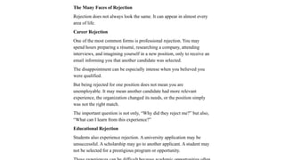 The Many Faces of Rejection
Rejection does not always look the same. It can appear in almost every
area of life.
Career Rejection
One of the most common forms is professional rejection. You may
spend hours preparing a résumé, researching a company, attending
interviews, and imagining yourself in a new position, only to receive an
email informing you that another candidate was selected.
The disappointment can be especially intense when you believed you
were qualified.
But being rejected for one position does not mean you are
unemployable. It may mean another candidate had more relevant
experience, the organization changed its needs, or the position simply
was not the right match.
The important question is not only, “Why did they reject me?” but also,
“What can I learn from this experience?”
Educational Rejection
Students also experience rejection. A university application may be
unsuccessful. A scholarship may go to another applicant. A student may
not be selected for a prestigious program or opportunity.
 