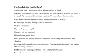 Why Does Rejection Hurt So Much?
If rejection is such a normal part of life, why does it hurt so deeply?
Part of the answer lies in our need for acceptance. We want to belong. We want our efforts to
be valued. We want our abilities to be recognized. We want to know that we matter.
When rejection occurs, it can temporarily threaten that sense of security.
We may begin replaying the experience in our minds.
What did I do wrong?
Why wasn't I good enough?
What does this say about me?
What will other people think?
These questions can become destructive when they are driven by emotion rather than
reflection.
There is a significant difference between asking, “What can I learn from this?” and asking,
“What is wrong with me?”
The first question creates possibilities. The second can create shame.
 