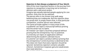 Rejection Is Not Always a Judgment of Your Worth
One of the most important lessons in the journey from
rejection to recognition is learning not to confuse a
decision with a personal verdict.
Imagine two equally talented people applying for one
position. Only one can be selected.
The person who is not chosen may walk away
believing they are inadequate. But the rejection does
not prove that. It simply means that, in that particular
competition, another person was selected.
The same principle applies in many areas of life.
A publisher can reject a manuscript without proving
that the writer has no talent.
An investor can reject a business proposal without
proving that the entrepreneur has no potential.
A university can reject an application without
determining the student's ultimate future.
A customer can reject a product without proving that
the entrepreneur's entire business is destined to fail.
This does not mean that every rejection should be
ignored. Sometimes rejection contains valuable
criticism. Sometimes it exposes genuine weaknesses
that need attention.
 