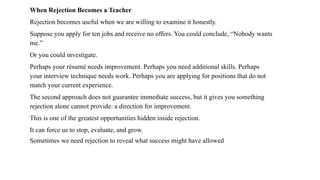 When Rejection Becomes a Teacher
Rejection becomes useful when we are willing to examine it honestly.
Suppose you apply for ten jobs and receive no offers. You could conclude, “Nobody wants
me.”
Or you could investigate.
Perhaps your résumé needs improvement. Perhaps you need additional skills. Perhaps
your interview technique needs work. Perhaps you are applying for positions that do not
match your current experience.
The second approach does not guarantee immediate success, but it gives you something
rejection alone cannot provide: a direction for improvement.
This is one of the greatest opportunities hidden inside rejection.
It can force us to stop, evaluate, and grow.
Sometimes we need rejection to reveal what success might have allowed
 