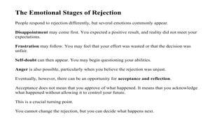 The Emotional Stages of Rejection
People respond to rejection differently, but several emotions commonly appear.
Disappointment may come first. You expected a positive result, and reality did not meet your
expectations.
Frustration may follow. You may feel that your effort was wasted or that the decision was
unfair.
Self-doubt can then appear. You may begin questioning your abilities.
Anger is also possible, particularly when you believe the rejection was unjust.
Eventually, however, there can be an opportunity for acceptance and reflection.
Acceptance does not mean that you approve of what happened. It means that you acknowledge
what happened without allowing it to control your future.
This is a crucial turning point.
You cannot change the rejection, but you can decide what happens next.
 