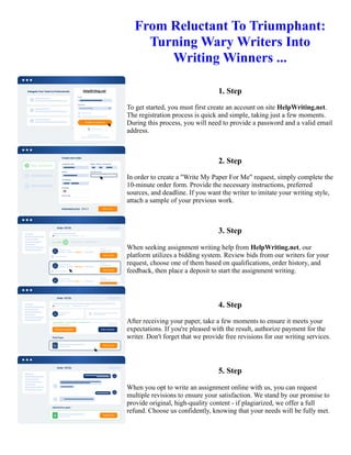 From Reluctant To Triumphant:
Turning Wary Writers Into
Writing Winners ...
1. Step
To get started, you must first create an account on site HelpWriting.net.
The registration process is quick and simple, taking just a few moments.
During this process, you will need to provide a password and a valid email
address.
2. Step
In order to create a "Write My Paper For Me" request, simply complete the
10-minute order form. Provide the necessary instructions, preferred
sources, and deadline. If you want the writer to imitate your writing style,
attach a sample of your previous work.
3. Step
When seeking assignment writing help from HelpWriting.net, our
platform utilizes a bidding system. Review bids from our writers for your
request, choose one of them based on qualifications, order history, and
feedback, then place a deposit to start the assignment writing.
4. Step
After receiving your paper, take a few moments to ensure it meets your
expectations. If you're pleased with the result, authorize payment for the
writer. Don't forget that we provide free revisions for our writing services.
5. Step
When you opt to write an assignment online with us, you can request
multiple revisions to ensure your satisfaction. We stand by our promise to
provide original, high-quality content - if plagiarized, we offer a full
refund. Choose us confidently, knowing that your needs will be fully met.
From Reluctant To Triumphant: Turning Wary Writers Into Writing Winners ... From Reluctant To Triumphant:
Turning Wary Writers Into Writing Winners ...
 
