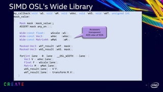 my_callback(void *wS, void *wM, void *wVec, void *wVS, void *wVT, unsigned int
mask_value)
{
Mask mask (mask_value);
ASSERT(mask.any_on());
Wide<const float> wScale (wS);
Wide<const Vec3> wVec (wVec);
Wide<const Matrix44> wMat (wM);
Masked<Vec3> wVT_result (wVT, mask);
Masked<Vec3> wVS_result (wVS, mask);
for(int lane = 0; lane < __OSL_WIDTH; ++lane) {
Vec3 V = wVec[lane];
Float F = wScale[lane];
Matrix M = wMat[lane];
wVS_result[lane] = V*F;
wVT_result[lane] = transform(M,V);
}
}
Accessors
transparent
AOS view of SOA
SIMD OSL’s Wide Library
14
 