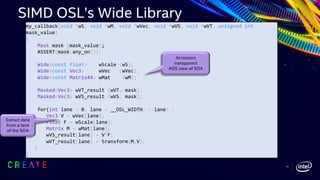 my_callback(void *wS, void *wM, void *wVec, void *wVS, void *wVT, unsigned int
mask_value)
{
Mask mask (mask_value);
ASSERT(mask.any_on());
Wide<const float> wScale (wS);
Wide<const Vec3> wVec (wVec);
Wide<const Matrix44> wMat (wM);
Masked<Vec3> wVT_result (wVT, mask);
Masked<Vec3> wVS_result (wVS, mask);
for(int lane = 0; lane < __OSL_WIDTH; ++lane) {
Vec3 V = wVec[lane];
Float F = wScale[lane];
Matrix M = wMat[lane];
wVS_result[lane] = V*F;
wVT_result[lane] = transform(M,V);
}
}
Accessors
transparent
AOS view of SOA
Extract data
from a lane
of the SOA
SIMD OSL’s Wide Library
15
 