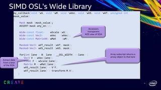 my_callback(void *wS, void *wM, void *wVec, void *wVS, void *wVT, unsigned int
mask_value)
{
Mask mask (mask_value);
ASSERT(mask.any_on());
Wide<const float> wScale (wS);
Wide<const Vec3> wVec (wVec);
Wide<const Matrix44> wMat (wM);
Masked<Vec3> wVT_result (wVT, mask);
Masked<Vec3> wVS_result (wVS, mask);
for(int lane = 0; lane < __OSL_WIDTH; ++lane) {
Vec3 V = wVec[lane];
Float F = wScale[lane];
Matrix M = wMat[lane];
wVS_result[lane] = V*F;
wVT_result[lane] = transform(M,V);
}
}
Array subscript returns a
proxy object to that lane
Accessors
transparent
AOS view of SOA
Extract data
from a lane
of the SOA
SIMD OSL’s Wide Library
16
 
