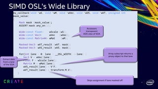 my_callback(void *wS, void *wM, void *wVec, void *wVS, void *wVT, unsigned int
mask_value)
{
Mask mask (mask_value);
ASSERT(mask.any_on());
Wide<const float> wScale (wS);
Wide<const Vec3> wVec (wVec);
Wide<const Matrix44> wMat (wM);
Masked<Vec3> wVT_result (wVT, mask);
Masked<Vec3> wVS_result (wVS, mask);
for(int lane = 0; lane < __OSL_WIDTH; ++lane) {
Vec3 V = wVec[lane];
Float F = wScale[lane];
Matrix M = wMat[lane];
wVS_result[lane] = V*F;
wVT_result[lane] = transform(M,V);
}
}
Array subscript returns a
proxy object to that lane
Accessors
transparent
AOS view of SOA
Extract data
from a lane
of the SOA
Skips assignment if lane masked off
SIMD OSL’s Wide Library
17
 