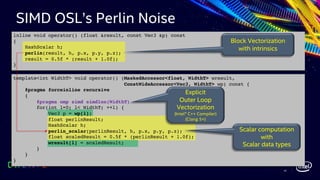 42
Scalar computation
with
Scalar data types
Block Vectorization
with intrinsics
template<int WidthT> void operator() (MaskedAccessor<float, WidthT> wresult,
ConstWideAccessor<Vec3, WidthT> wp) const {
#pragma forceinline recursive
{
#pragma omp simd simdlen(WidthT)
for(int l=0; l< WidthT; ++l) {
Vec3 p = wp[l];
float perlinResult;
HashScalar h;
perlin_scalar(perlinResult, h, p.x, p.y, p.z);
float scaledResult = 0.5f * (perlinResult + 1.0f);
wresult[l] = scaledResult;
}
}
}
inline void operator() (float &result, const Vec3 &p) const
{
HashScalar h;
perlin(result, h, p.x, p.y, p.z);
result = 0.5f * (result + 1.0f);
}
Explicit
Outer Loop
Vectorization
(Intel® C++ Compiler)
(Clang 5+)
SIMD OSL’s Perlin Noise
 