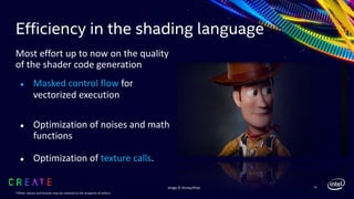 Efficiency in the shading language
Most effort up to now on the quality
of the shader code generation
● Masked control flow for
vectorized execution
● Optimization of noises and math
functions
● Optimization of texture calls.
54Image © Disney/Pixar
*Other names and brands may be claimed as the property of others.
 