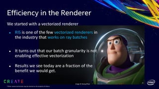 Efficiency in the Renderer
56
We started with a vectorized renderer
● RIS is one of the few vectorized renderers in
the industry that works on ray batches
● It turns out that our batch granularity is not
enabling effective vectorization
● Results we see today are a fraction of the
benefit we would get.
Image © Disney/Pixar
*Other names and brands may be claimed as the property of others.
 