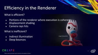 Efficiency in the Renderer
What is efficient?
● Portions of the renderer where execution is coherent
● Displacement shading
● Camera rays hits
What is inefficient?
● Indirect illumination
● Deep bounces
57
Image © Disney/Pixar
*Other names and brands may be claimed as the property of others.
 