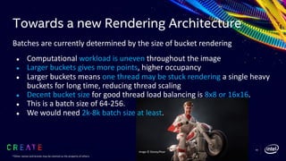 Towards a new Rendering Architecture
Batches are currently determined by the size of bucket rendering
● Computational workload is uneven throughout the image
● Larger buckets gives more points, higher occupancy
● Larger buckets means one thread may be stuck rendering a single heavy
buckets for long time, reducing thread scaling
● Decent bucket size for good thread load balancing is 8x8 or 16x16.
● This is a batch size of 64-256.
● We would need 2k-8k batch size at least.
60
Image © Disney/Pixar
*Other names and brands may be claimed as the property of others.
 