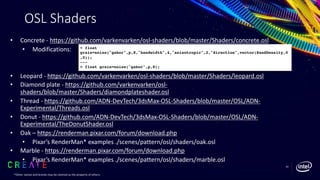 OSL Shaders
• Concrete - https://github.com/varkenvarken/osl-shaders/blob/master/Shaders/concrete.osl
• Modifications:
• Leopard - https://github.com/varkenvarken/osl-shaders/blob/master/Shaders/leopard.osl
• Diamond plate - https://github.com/varkenvarken/osl-
shaders/blob/master/Shaders/diamondplateshader.osl
• Thread - https://github.com/ADN-DevTech/3dsMax-OSL-Shaders/blob/master/OSL/ADN-
Experimental/Threads.osl
• Donut - https://github.com/ADN-DevTech/3dsMax-OSL-Shaders/blob/master/OSL/ADN-
Experimental/TheDonutShader.osl
• Oak – https://renderman.pixar.com/forum/download.php
• Pixar’s RenderMan* examples ./scenes/pattern/osl/shaders/oak.osl
• Marble - https://renderman.pixar.com/forum/download.php
• Pixar’s RenderMan* examples ./scenes/pattern/osl/shaders/marble.osl
< float
grain=noise("gabor",p,8,"bandwidth",4,"anisotropic",2,"direction",vector(SandDensity,0
,0));
---
> float grain=noise("gabor",p,8);
*Other names and brands may be claimed as the property of others.
62
 