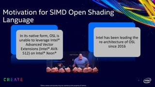 Motivation for SIMD Open Shading
Language
In its native form, OSL is
unable to leverage Intel®
Advanced Vector
Extensions (Intel® AVX-
512) on Intel® Xeon®
Intel has been leading the
re-architecture of OSL
since 2016
Image © Disney/Pixar
9
*Other names and brands may be claimed as the property of others.
 