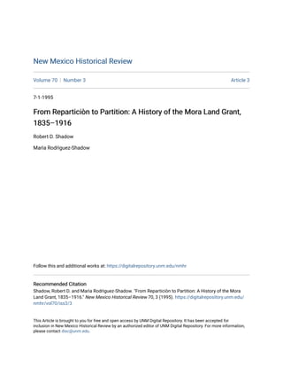 New Mexico Historical Review
New Mexico Historical Review
Volume 70 Number 3 Article 3
7-1-1995
From Reparticiòn to Partition: A History of the Mora Land Grant,
From Reparticiòn to Partition: A History of the Mora Land Grant,
1835–1916
1835–1916
Robert D. Shadow
Marìa Rodrìguez-Shadow
Follow this and additional works at: https://digitalrepository.unm.edu/nmhr
Recommended Citation
Recommended Citation
Shadow, Robert D. and Marìa Rodrìguez-Shadow. "From Reparticiòn to Partition: A History of the Mora
Land Grant, 1835–1916." New Mexico Historical Review 70, 3 (1995). https://digitalrepository.unm.edu/
nmhr/vol70/iss3/3
This Article is brought to you for free and open access by UNM Digital Repository. It has been accepted for
inclusion in New Mexico Historical Review by an authorized editor of UNM Digital Repository. For more information,
please contact disc@unm.edu.
 