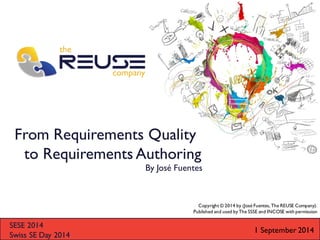 From Requirements Quality to Requirements Authoring 
SESE 2014 
Swiss SE Day 2014 
By José Fuentes 
1 September 2014 
Copyright © 2014 by (José Fuentes, The REUSE Company). 
Published and used by The SSSE and INCOSE with permission  