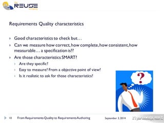 10 
September 3, 2014 
Requirements Quality characteristics 
Good characteristics to check but… 
Can we measure how correct, how complete, how consistent, how measurable… a specification is?? 
Are those characteristics SMART? 
Are they specific? 
Easy to measure? From a objective point of view? 
Is it realistic to ask for those characteristics? 
From Requirements Quality to Requirements Authoring 
 