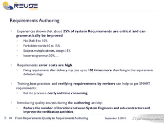 18 
September 3, 2014 
Requirements Authoring 
Experiences shown that about 25% of system Requirements are critical and can grammatically be improved 
No Shall: 8 to 10% 
Forbidden words: 10 to 15% 
Subject, multiple objects, design: 15% 
Incorrect grammar: 50%,… 
Requirements error costs are high 
Fixing requirements after delivery may cost up to 100 times more than fixing in the requirements definition stage 
Training, best practices and verifying requirements by reviews can help to get SMART requirements: 
But the process is costly and time consuming 
Introducing quality analysis during the authoringactivity: 
Reduce the number of iterations between System Engineers and sub-contractors and improve the verification activities 
From Requirements Quality to Requirements Authoring 
 