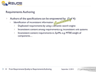 22 
September 3, 2014 
Requirements Authoring 
Authors of the specifications can be empowered by (3 of 4): 
Identification of inconsistent information: 
Duplicated requirements: by using a semantic search engine 
Inconsistent content among requirements: e.g. inconsistent unit systems 
Inconsistent content requirements vs. SysML: e.g. MTBF, weight of components… 
From Requirements Quality to Requirements Authoring 
 