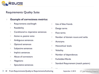 28 
September 3, 2014 
Requirements Quality Suite 
Example of correctness metrics: 
Requirements size/length 
Readability 
Conditional vs. imperative sentences 
Active vs. passive voice 
Ambiguous sentences 
Optional sentences 
Subjective sentences 
Implicit sentences 
Abuse of connectors 
Negations 
Speculative sentences 
From Requirements Quality to Requirements Authoring 
Use of false friends 
Design terms 
Flow terms 
Number of domain nouns and verbs 
Acronyms 
Hierarchical levels 
Volatility 
Number of dependences 
Forbidden Words 
Standard Requirement (match pattern) …  
