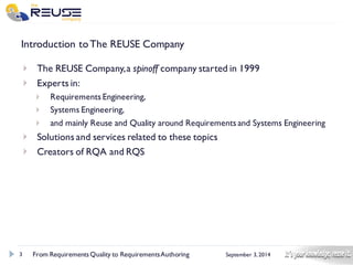 3 
September 3, 2014 
Introduction to The REUSE Company 
The REUSE Company, a spinoffcompany started in 1999 
Experts in: 
Requirements Engineering, 
Systems Engineering, 
and mainly Reuse and Quality around Requirements and Systems Engineering 
Solutions and services related to these topics 
Creators of RQA and RQS 
From Requirements Quality to Requirements Authoring 
 