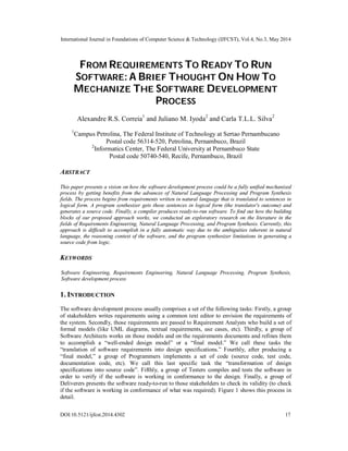 International Journal in Foundations of Computer Science & Technology (IJFCST), Vol.4, No.3, May 2014
DOI:10.5121/ijfcst.2014.4302 17
FROM REQUIREMENTS TO READY TO RUN
SOFTWARE: A BRIEF THOUGHT ON HOW TO
MECHANIZE THE SOFTWARE DEVELOPMENT
PROCESS
Alexandre R.S. Correia1
and Juliano M. Iyoda2
and Carla T.L.L. Silva2
1
Campus Petrolina, The Federal Institute of Technology at Sertao Pernambucano
Postal code 56314-520, Petrolina, Pernambuco, Brazil
2
Informatics Center, The Federal University at Pernambuco State
Postal code 50740-540, Recife, Pernambuco, Brazil
ABSTRACT
This paper presents a vision on how the software development process could be a fully unified mechanized
process by getting benefits from the advances of Natural Language Processing and Program Synthesis
fields. The process begins from requirements written in natural language that is translated to sentences in
logical form. A program synthesizer gets those sentences in logical form (the translator's outcome) and
generates a source code. Finally, a compiler produces ready-to-run software. To find out how the building
blocks of our proposed approach works, we conducted an exploratory research on the literature in the
fields of Requirements Engineering, Natural Language Processing, and Program Synthesis. Currently, this
approach is difficult to accomplish in a fully automatic way due to the ambiguities inherent in natural
language, the reasoning context of the software, and the program synthesizer limitations in generating a
source code from logic.
KEYWORDS
Software Engineering, Requirements Engineering, Natural Language Processing, Program Synthesis,
Software development process
1. INTRODUCTION
The software development process usually comprises a set of the following tasks: Firstly, a group
of stakeholders writes requirements using a common text editor to envision the requirements of
the system. Secondly, those requirements are passed to Requirement Analysts who build a set of
formal models (like UML diagrams, textual requirements, use cases, etc). Thirdly, a group of
Software Architects works on those models and on the requirements documents and refines them
to accomplish a “well-ended design model” or a “final model.” We call these tasks the
“translation of software requirements into design specifications.” Fourthly, after producing a
“final model,” a group of Programmers implements a set of code (source code, test code,
documentation code, etc). We call this last specific task the “transformation of design
specifications into source code”. Fifthly, a group of Testers compiles and tests the software in
order to verify if the software is working in conformance to the design. Finally, a group of
Deliverers presents the software ready-to-run to those stakeholders to check its validity (to check
if the software is working in conformance of what was required). Figure 1 shows this process in
detail.
 