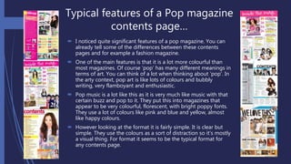Typical features of a Pop magazine
contents page…
 I noticed quite significant features of a pop magazine. You can
already tell some of the differences between these contents
pages and for example a fashion magazine.
 One of the main features is that it is a lot more colourful than
most magazines. Of course ‘pop’ has many different meanings in
terms of art. You can think of a lot when thinking about ‘pop’. In
the arty context, pop art is like lots of colours and bubbly
writing, very flamboyant and enthusiastic.
 Pop music is a lot like this as it is very much like music with that
certain buzz and pop to it. They put this into magazines that
appear to be very colourful, florescent, with bright poppy fonts.
They use a lot of colours like pink and blue and yellow, almost
like happy colours.
 However looking at the format it is fairly simple. It is clear but
simple. They use the colours as a sort of distraction so it’s mostly
a visual thing. For format it seems to be the typical format for
any contents page.
 