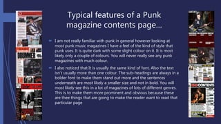 Typical features of a Punk
magazine contents page…
 I am not really familiar with punk in general however looking at
most punk music magazines I have a feel of the kind of style that
punk uses. It is quite dark with some slight colour on it. It is most
likely only a couple of colours. You will never really see any punk
magazines with much colour.
 I also noticed that It is usually the same kind of font. Also the text
isn’t usually more than one colour. The sub-headings are always in a
bolder font to make them stand out more and the sentences
underneath are most likely a smaller size and not in bold. You will
most likely see this in a lot of magazines of lots of different genres.
This is to make them more prominent and obvious because these
are thee things that are going to make the reader want to read that
particular page
 