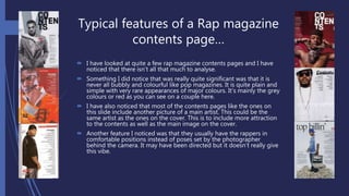 Typical features of a Rap magazine
contents page…
 I have looked at quite a few rap magazine contents pages and I have
noticed that there isn’t all that much to analyse.
 Something I did notice that was really quite significant was that it is
never all bubbly and colourful like pop magazines. It is quite plain and
simple with very rare appearances of major colours. It’s mainly the grey
colours or red as you can see on a couple here.
 I have also noticed that most of the contents pages like the ones on
this slide include another picture of a main artist. This could be the
same artist as the ones on the cover. This is to include more attraction
to the contents as well as the main image on the cover.
 Another feature I noticed was that they usually have the rappers in
comfortable positions instead of poses set by the photographer
behind the camera. It may have been directed but it doesn’t really give
this vibe.
 