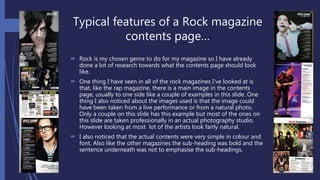 Typical features of a Rock magazine
contents page…
 Rock is my chosen genre to do for my magazine so I have already
done a lot of research towards what the contents page should look
like.
 One thing I have seen in all of the rock magazines I’ve looked at is
that, like the rap magazine, there is a main image in the contents
page, usually to one side like a couple of examples in this slide. One
thing I also noticed about the images used is that the image could
have been taken from a live performance or from a natural photo.
Only a couple on this slide has this example but most of the ones on
this slide are taken professionally in an actual photography studio.
However looking at most lot of the artists look fairly natural.
 I also noticed that the actual contents were very simple in colour and
font. Also like the other magazines the sub-heading was bold and the
sentence underneath was not to emphasise the sub-headings.
 