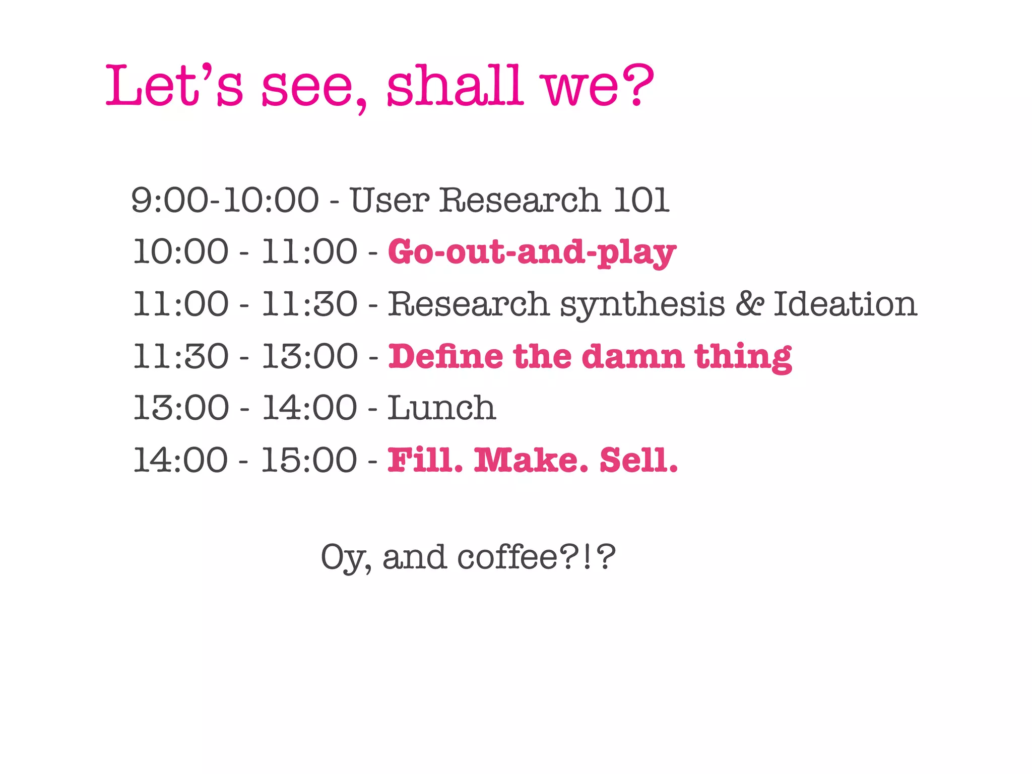 Let’s see, shall we?
9:00-10:00 - User Research 101
10:00 - 11:00 - Go-out-and-play
11:00 - 11:30 - Research synthesis & Ideation
11:30 - 13:00 - Deﬁne the damn thing
13:00 - 14:00 - Lunch
14:00 - 15:00 - Fill. Make. Sell.

          Oy, and coffee?!?
 