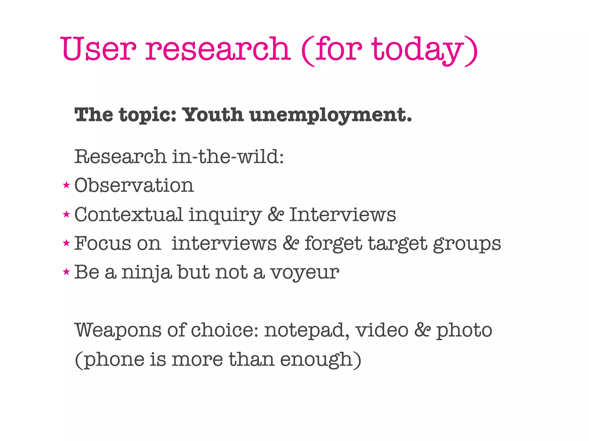 User research (for today)
 The topic: Youth unemployment.

  Research in-the-wild:
★ Observation

★ Contextual inquiry & Interviews

★ Focus on interviews & forget target groups

★ Be a ninja but not a voyeur




 Weapons of choice: notepad, video & photo
 (phone is more than enough)
 