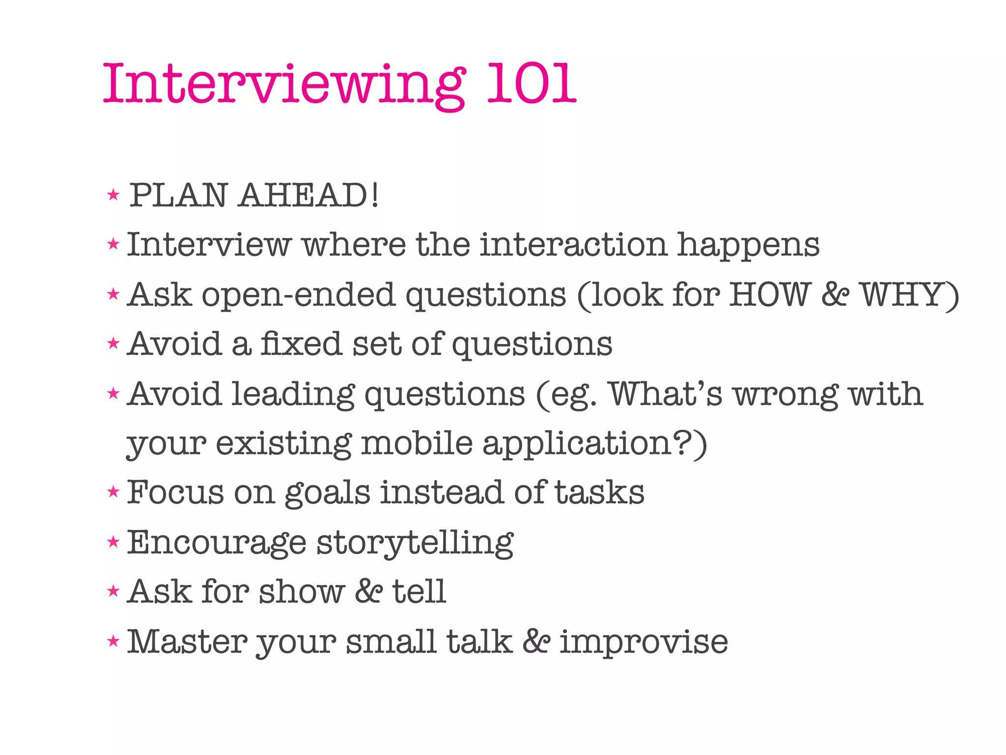 Interviewing 101
★ PLAN AHEAD!
★ Interview where the interaction happens

★ Ask open-ended questions (look for HOW & WHY)

★ Avoid a ﬁxed set of questions

★ Avoid leading questions (eg. What’s wrong with


  your existing mobile application?)
★ Focus on goals instead of tasks

★ Encourage storytelling

★ Ask for show & tell

★ Master your small talk & improvise
 