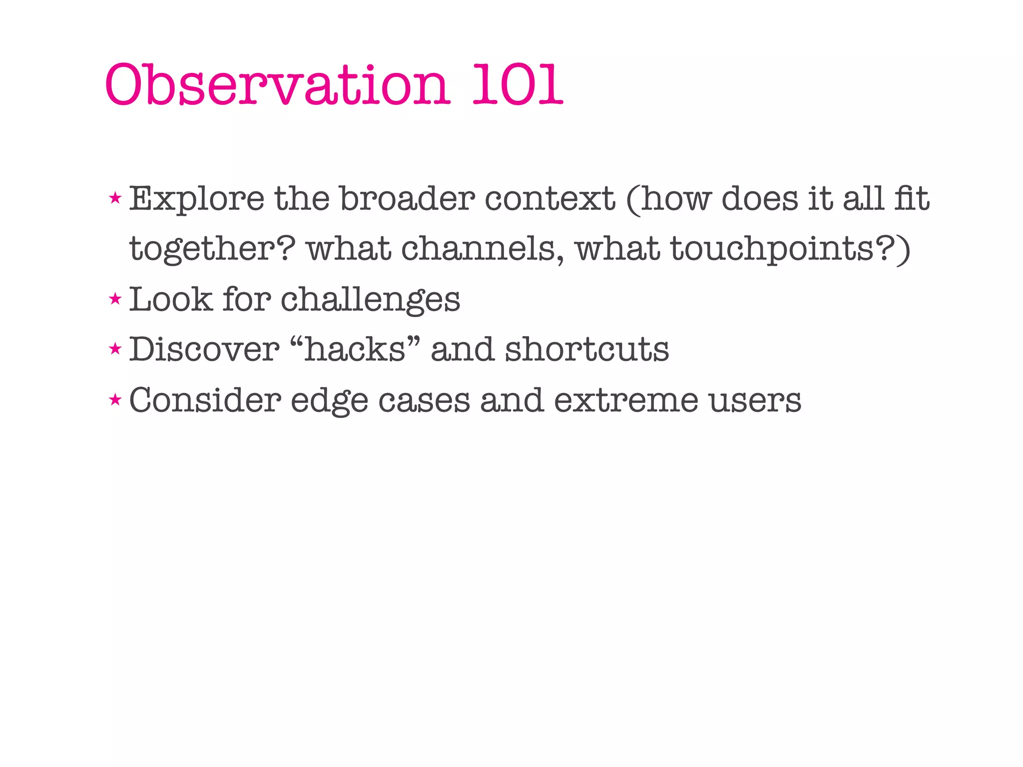 Observation 101
★ Explore the broader context (how does it all ﬁt
  together? what channels, what touchpoints?)
★ Look for challenges

★ Discover “hacks” and shortcuts

★ Consider edge cases and extreme users
 