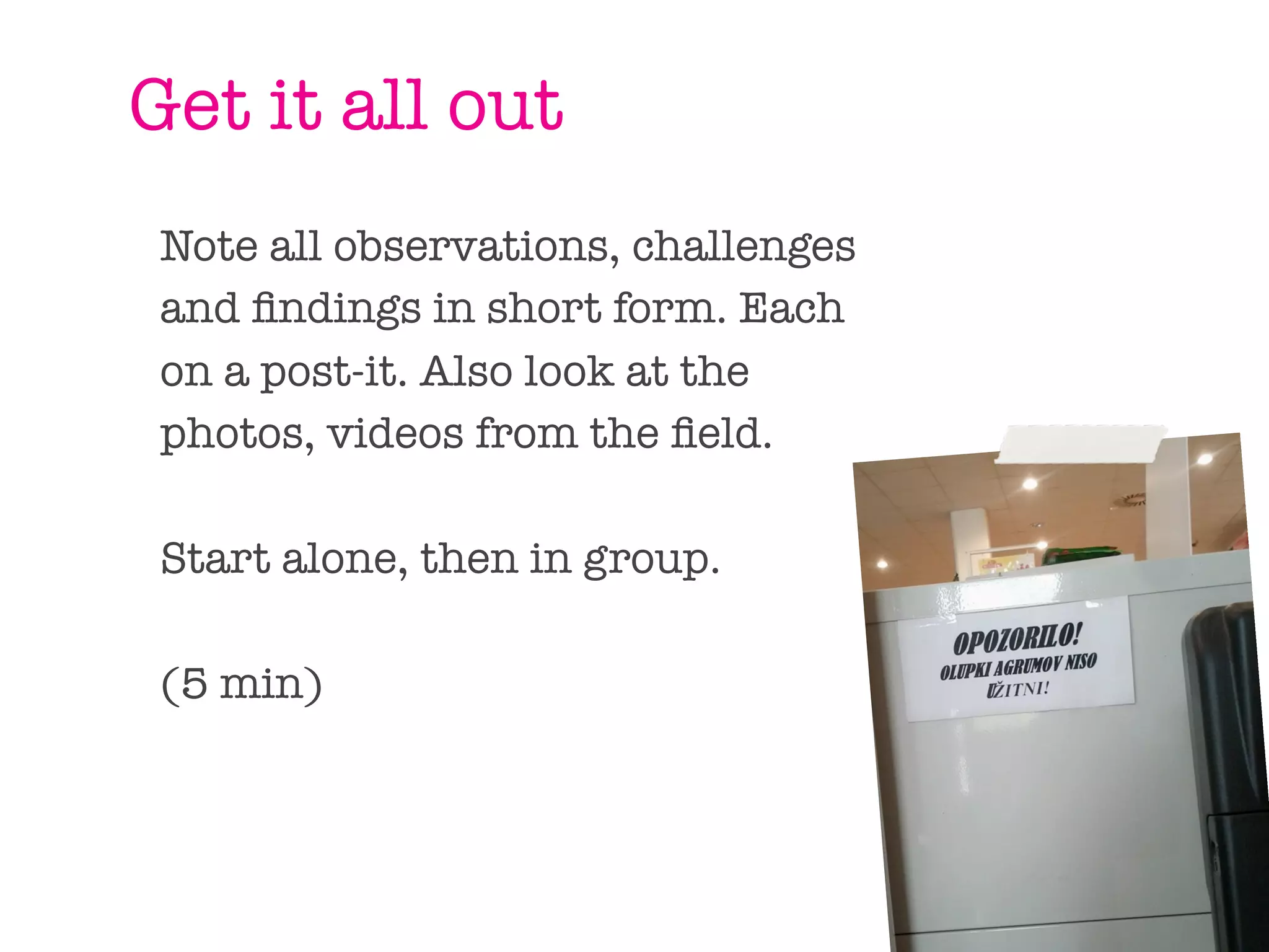 Get it all out
Note all observations, challenges
and ﬁndings in short form. Each
on a post-it. Also look at the
photos, videos from the ﬁeld.

Start alone, then in group.

(5 min)
 