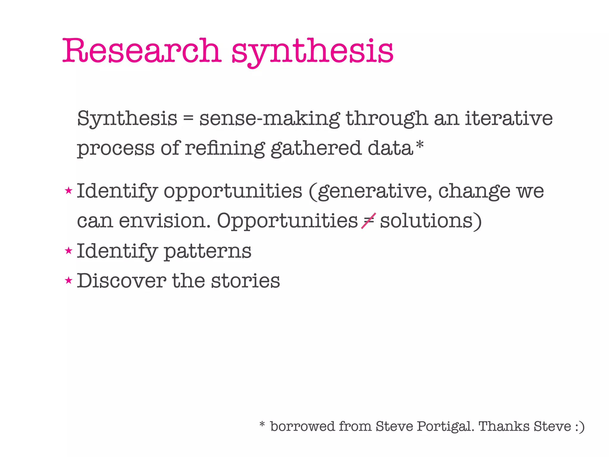 Research synthesis
    Synthesis = sense-making through an iterative
    process of reﬁning gathered data*
★ Identify opportunities (generative, change we
  can envision. Opportunities = solutions)
★ Identify patterns

★ Discover the stories




                     * borrowed from Steve Portigal. Thanks Steve :)
 