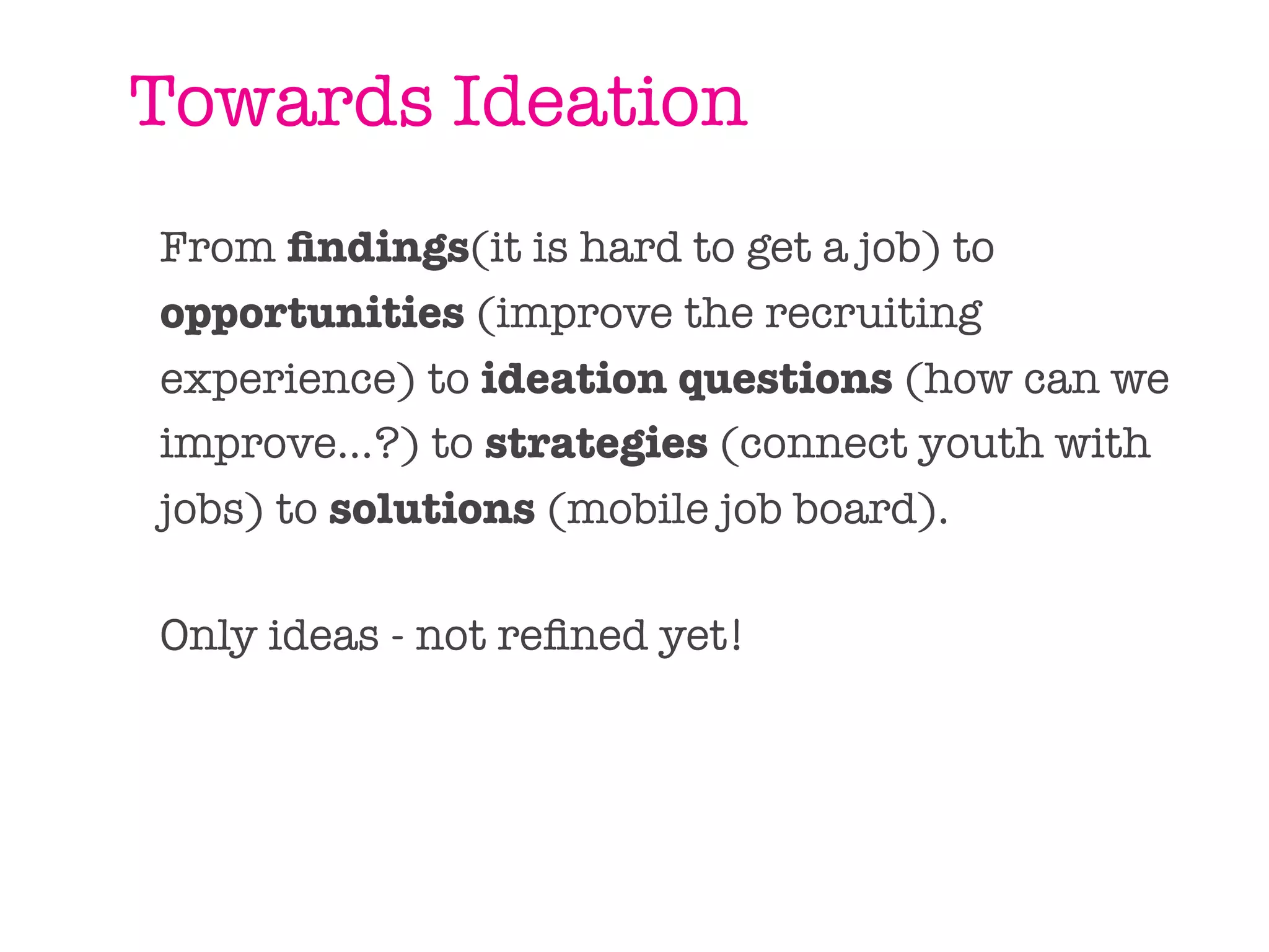 Towards Ideation
From ﬁndings(it is hard to get a job) to
opportunities (improve the recruiting
experience) to ideation questions (how can we
improve...?) to strategies (connect youth with
jobs) to solutions (mobile job board).

Only ideas - not reﬁned yet!
 