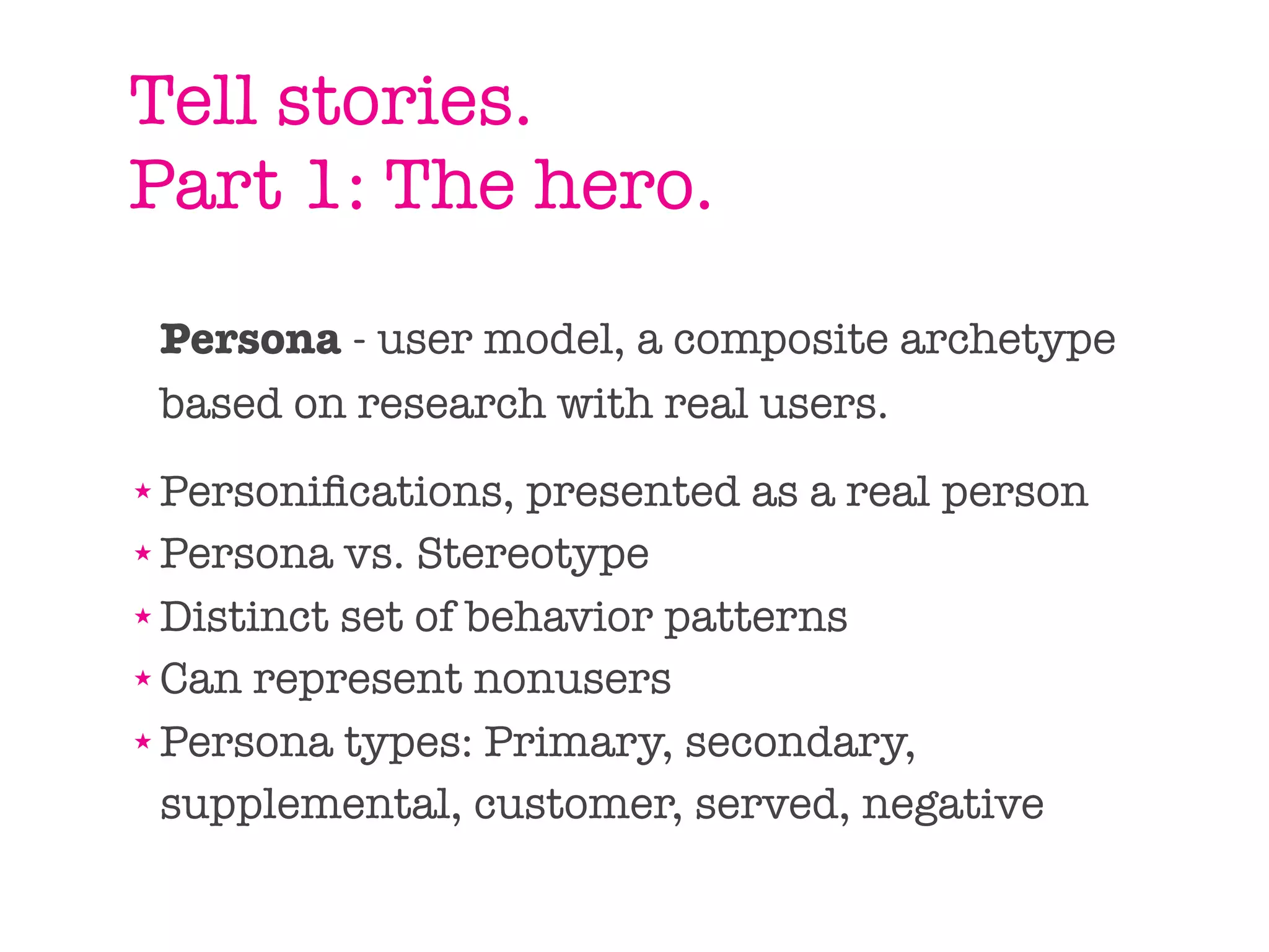 Tell stories.
Part 1: The hero.
    Persona - user model, a composite archetype
    based on research with real users.
★ Personiﬁcations, presented as a real person
★ Persona vs. Stereotype

★ Distinct set of behavior patterns

★ Can represent nonusers

★ Persona types: Primary, secondary,


  supplemental, customer, served, negative
 