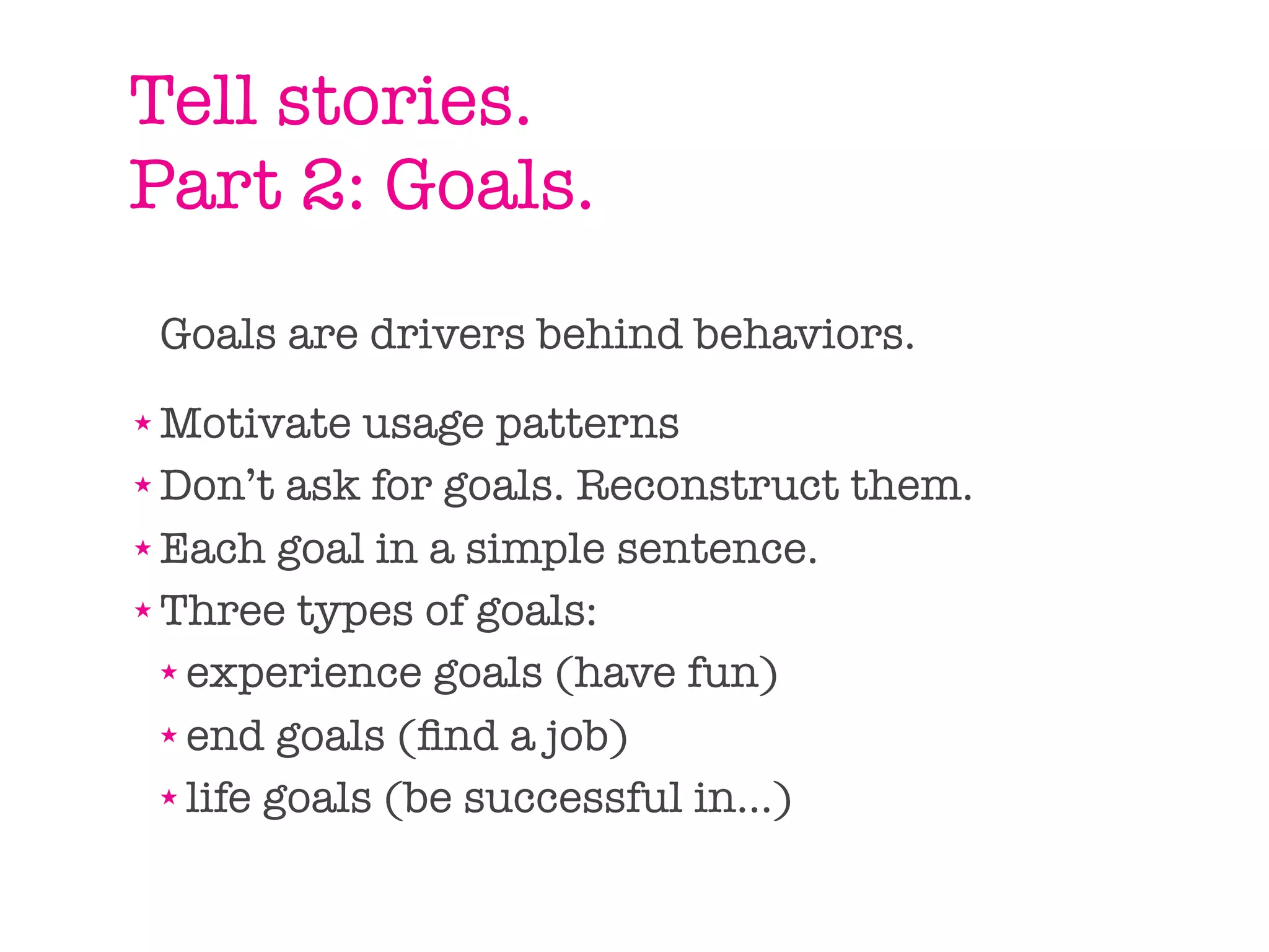 Tell stories.
Part 2: Goals.
    Goals are drivers behind behaviors.
★ Motivate usage patterns
★ Don’t ask for goals. Reconstruct them.

★ Each goal in a simple sentence.

★ Three types of goals:

  ★ experience goals (have fun)

  ★ end goals (ﬁnd a job)

  ★ life goals (be successful in...)
 