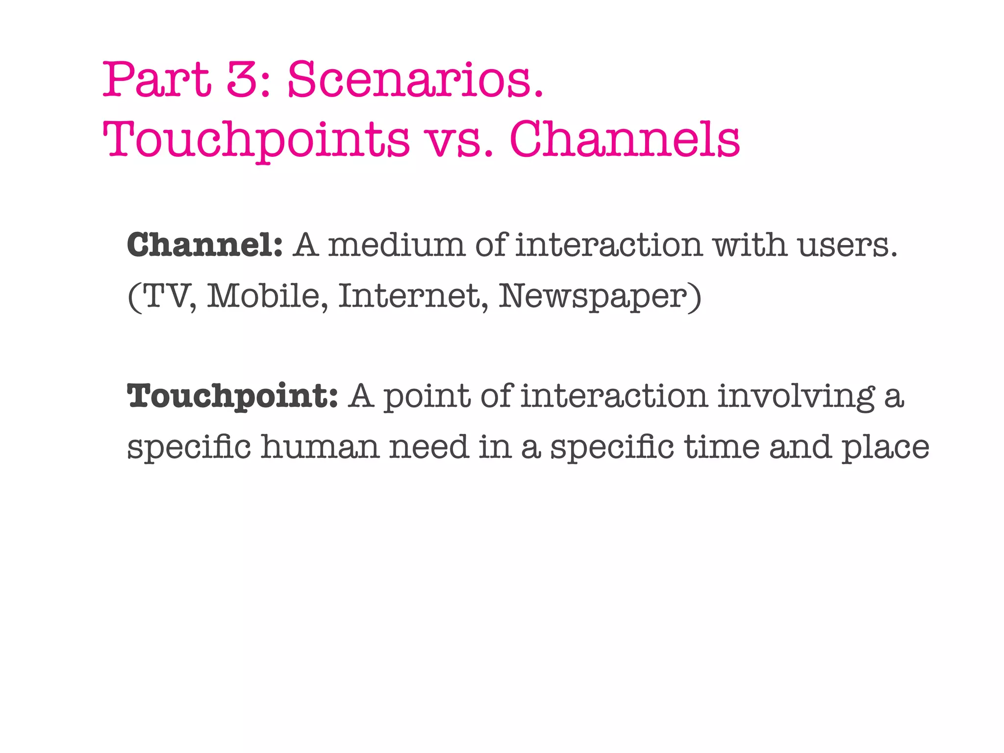 Part 3: Scenarios.
Touchpoints vs. Channels
Channel: A medium of interaction with users.
(TV, Mobile, Internet, Newspaper)

Touchpoint: A point of interaction involving a
speciﬁc human need in a speciﬁc time and place
 