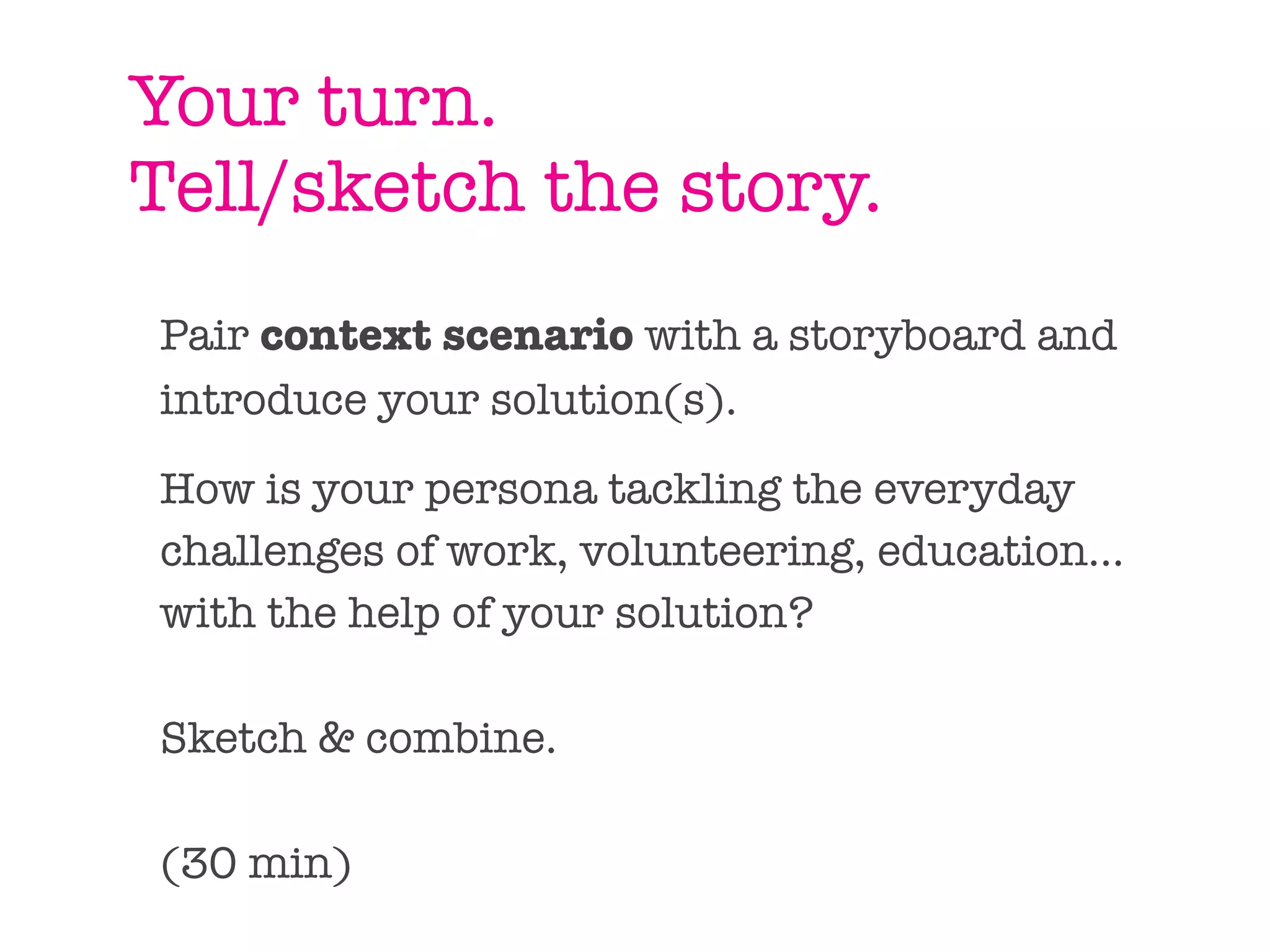 Your turn.
Tell/sketch the story.
Pair context scenario with a storyboard and
introduce your solution(s).

How is your persona tackling the everyday
challenges of work, volunteering, education...
with the help of your solution?

Sketch & combine.

(30 min)
 