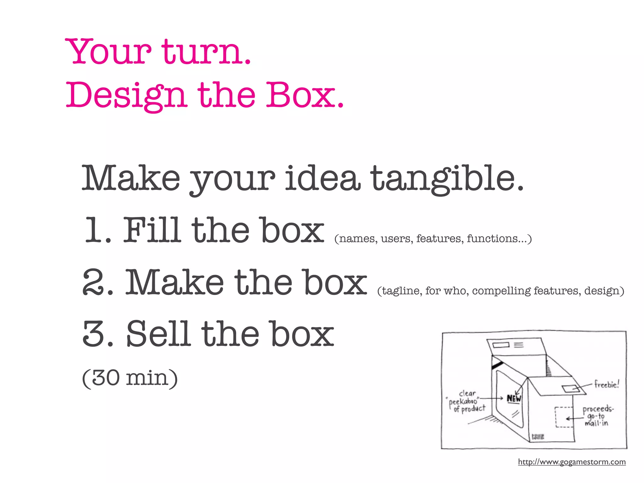 Your turn.
Design the Box.

Make your idea tangible.
1. Fill the box
              (names, users, features, functions...)



2. Make the box       (tagline, for who, compelling features, design)



3. Sell the box
(30 min)


                                                 http://www.gogamestorm.com
 