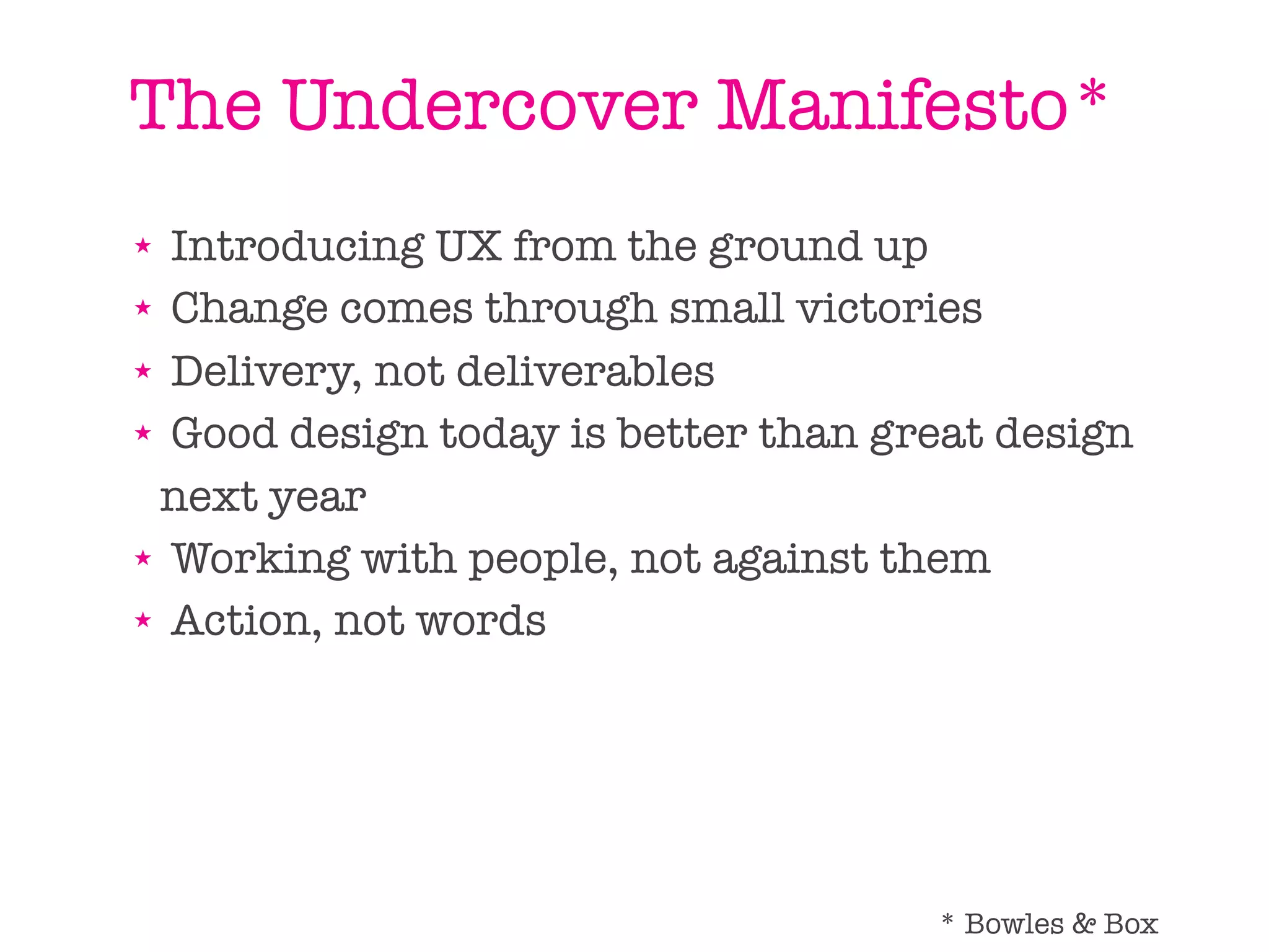 The Undercover Manifesto*
★ Introducing UX from the ground up
★ Change comes through small victories

★ Delivery, not deliverables

★ Good design today is better than great design


 next year
★ Working with people, not against them

★ Action, not words




                                     * Bowles & Box
 