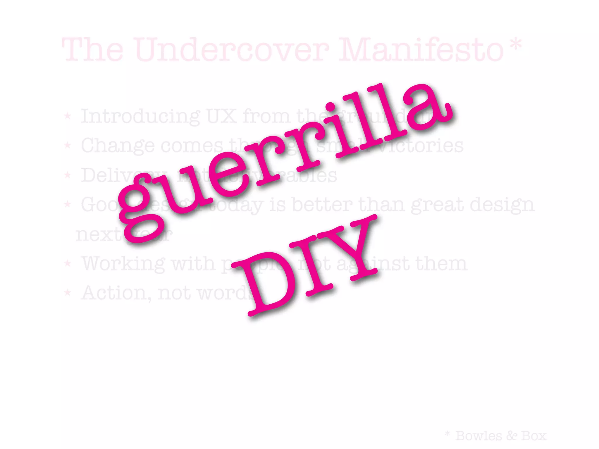The Undercover Manifesto*
★




                     r i lla
  Introducing UX from the ground up


         e         r
★ Change comes through small victories




       u
     g
★ Delivery, not deliverables

★ Good design today is better than great design




           I Y
 next year


          D
★ Working with people, not against them

★ Action, not words




                                     * Bowles & Box
 
